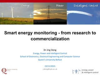 energy, power
& intelligent control
Smart energy monitoring - from research to
commercialization
1
Dr Jing Deng
Energy, Power and Intelligent Control
School of Electronics, Electrical Engineering and Computer Science
Queen's University Belfast
23/11/2015
j.deng@qub.ac.uk
 
