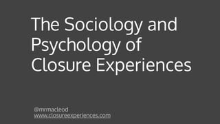 The Sociology and
Psychology of
Closure Experiences
@mrmacleod 
www.closureexperiences.com
 