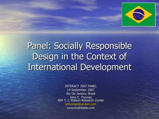Panel: Socially Responsible Design in the Context of International Development INTERACT 2007 PANEL 14 September, 2007 Rio De Janeiro, Brasil John C. Thomas IBM T. J. Watson Research Center [email_address] www.truthtable.com 