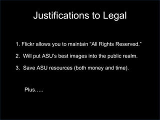 1. Flickr allows you to maintain “All Rights Reserved.” 2.  Will put ASU’s best images into the public realm. 3.  Save ASU resources (both money and time).  Plus….. Justifications to Legal 