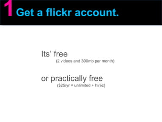 1   Get a flickr account. Its’ free (2 videos and 300mb per month) or practically free  ($25/yr = unlimited + hirez) 