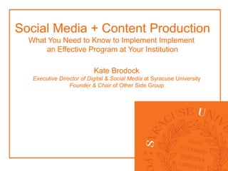 Social Media + Content Production
  What You Need to Know to Implement Implement
      an Effective Program at Your Institution

                           Kate Brodock
   Executive Director of Digital & Social Media at Syracuse University
                 Founder & Chair of Other Side Group
 