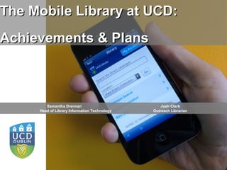 The Mobile Library at UCD:
Achievements & Plans



        Samantha Drennan                             Josh Clark
     Head of Library Information Technology      Outreach Librarian




                                              An Leabharlann, An Coláiste
                         UCD Library
                                              Ollscoile, Baile Átha Cliath
 