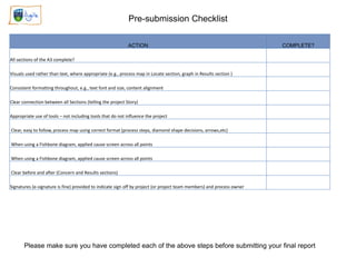 Pre-submission Checklist
ACTION COMPLETE?
All sections of the A3 complete?
Visuals used rather than text, where appropriate (e.g., process map in Locate section, graph in Results section )
Consistent formatting throughout, e.g., text font and size, content alignment
Clear connection between all Sections (telling the project Story)
Appropriate use of tools – not including tools that do not influence the project
Clear, easy to follow, process map using correct format (process steps, diamond shape decisions, arrows,etc)
When using a Fishbone diagram, applied cause screen across all points
When using a Fishbone diagram, applied cause screen across all points
Clear before and after (Concern and Results sections)
Signatures (e-signature is fine) provided to indicate sign off by project (or project team members) and process owner
Please make sure you have completed each of the above steps before submitting your final report
 