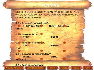 FUN TIME
OUT OF 4 QUESTIONS IF YOU ANSWER 3CORRECT YOU
WILL UPGRADE TO NEXT LEVEL OR YOU WILL HAVE TO
CLEAR LEVEL 1 AGAIN :
Q.1 - Origin of coconut tree?
TROPICAL ASIA
NORTH AMERICA
CHINA
Q.2 - Coconut is nut.
TRUE
Q.3 - Varieties of coconut.
TWO
FIVE

FALSE

THREE

Q.4 - Coconut is dispersed by?
WATER
WIND
ANIMALS
Q.5 - Features of coconut.
CORRECT ANSWER
WRONG ANSWER LIGHT

BACK
FIBROUSPAUSE

MENU

QUIT

 