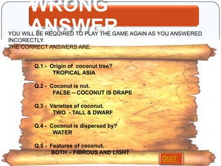 WRONG
ANSWER

YOU WILL BE REQUIRED TO PLAY THE GAME AGAIN AS YOU ANSWERED
INCORECTLY.
THE CORRECT ANSWERS ARE.

Q.1 - Origin of coconut tree?
TROPICAL ASIA
Q.2 - Coconut is nut.
FALSE – COCONUT IS DRAPE
Q.3 - Varieties of coconut.
TWO - TALL & DWARF
Q.4 - Coconut is dispersed by?
WATER
Q.5 - Features of coconut.
BOTH – FIBROUS AND LIGHT

QUIT

 