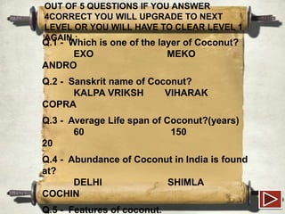 OUT OF 5 QUESTIONS IF YOU ANSWER
4CORRECT YOU WILL UPGRADE TO NEXT
LEVEL OR YOU WILL HAVE TO CLEAR LEVEL 1
AGAIN :

Q.1 - Which is one of the layer of Coconut?
EXO
MEKO
ANDRO
Q.2 - Sanskrit name of Coconut?
KALPA VRIKSH
VIHARAK
COPRA

Q.3 - Average Life span of Coconut?(years)
60
150
20
Q.4 - Abundance of Coconut in India is found
at?
DELHI
SHIMLA
COCHIN
Q.5 - Features of coconut.

 