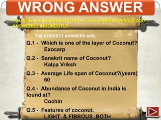 WRONG ANSWER
YOU WILL BE REQUIRED TO PLAY THE GAME AGAIN AS YOU
ANSWERED INCORECTLY.
THE CORRECT ANSWERS ARE.

Q.1 - Which is one of the layer of Coconut?
Exocarp
Q.2 - Sanskrit name of Coconut?
Kalpa Vriksh
Q.3 - Average Life span of Coconut?(years)
60

Q.4 - Abundance of Coconut in India is
found at?
Cochin
Q.5 - Features of coconut.
LIGHT & FIBROUS ,BOTH

 