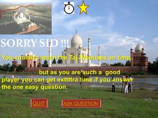 You couldn’t reach the Taj Premises on time..

but as you are such a good
player you can get exttttra time if you answer
the one easy question.
QUIT

ASK QUESTION

 