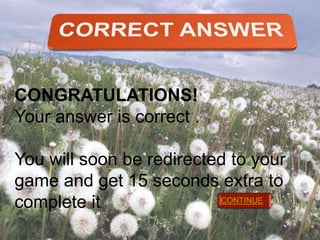 CONGRATULATIONS!
Your answer is correct .
You will soon be redirected to your
game and get 15 seconds extra to
CONTINUE
complete it.

 
