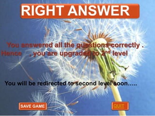 RIGHT ANSWER
You answered all the questions correctly .
Hence , you are upgraded to 2nd level

You will be redirected to second level soon…..

SAVE GAME

QUIT

 