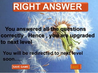 RIGHT ANSWER
You answered all the questions
correctly . Hence , you are upgraded
to next level
You will be redirected to next level
soon…..
SAVE GAME

QUIT

 