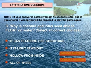 EXTTTTRA TIME QUESTION:

NOTE : If your answer is correct you get 15 seconds extra but if
you answer it wrong you will be required to play the game again.

Q. Why is coconut and lotus seed able to
FLOAT on water? (Select all correct choices)
IT HAS FEATHURE LIKE STRUCTURE

IT IS LIGHT IN WEIGHT
HOLLOW FROM INSIDE
ALL OF THESE

 