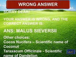 WRONG ANSWER
SORRY DEAR!
YOUR ANSWER IS WRONG, AND THE
CORRECT ANSWER IS:

ANS: MALUS SIEVERSII
Other choices:
Cocos Nucifera – Scientific name of
Coconut
Taraxacum Officinale - Scientific
QUIT
name of Dandelion

 