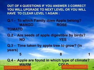 OUT OF 4 QUESTIONS IF YOU ANSWER 3 CORRECT
YOU WILL UPGRADE TO NEXT LEVEL OR YOU WILL
HAVE TO CLEAR LEVEL 1 AGAIN :

Q.1 - To which Family does Apple belong?
MANGO
ROSE
TOMATO

Q.2 - Are seeds of apple digestible by birds?
NO
YES
Q.3 - Time taken by apple tree to grow? (in
years)
5
8

1

Q.4 - Apple are found in which type of climate?
WARM
COLD

 