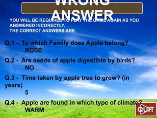WRONG
ANSWER

YOU WILL BE REQUIRED TO PLAY THE GAME AGAIN AS YOU
ANSWERED INCORECTLY.
THE CORRECT ANSWERS ARE.

Q.1 - To which Family does Apple belong?
ROSE
Q.2 - Are seeds of apple digestible by birds?
NO
Q.3 - Time taken by apple tree to grow? (in
years)
5
Q.4 - Apple are found in which type of climate?
QUIT
WARM

 