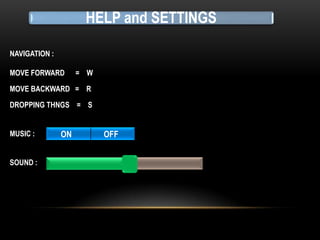 HELP and SETTINGS
NAVIGATION :
MOVE FORWARD

= W

MOVE BACKWARD = R
DROPPING THNGS = S
MUSIC :
SOUND :

ON

OFF

 