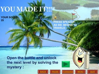 YOUR SCORE :
25

PRESS SPEAKER
AS SID BEGINS TO
TRAVELS

Open the bottle and unlock
the next level by solving the
mystery :
BACK

PAUSE

FORWARD

MENU

QUIT

 