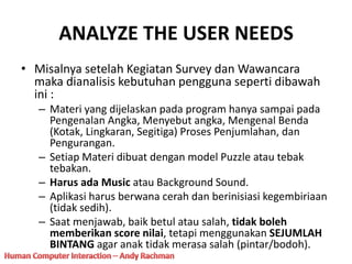 ANALYZE THE USER NEEDS
• Misalnya setelah Kegiatan Survey dan Wawancara
maka dianalisis kebutuhan pengguna seperti dibawah
ini :
– Materi yang dijelaskan pada program hanya sampai pada
Pengenalan Angka, Menyebut angka, Mengenal Benda
(Kotak, Lingkaran, Segitiga) Proses Penjumlahan, dan
Pengurangan.
– Setiap Materi dibuat dengan model Puzzle atau tebak
tebakan.
– Harus ada Music atau Background Sound.
– Aplikasi harus berwana cerah dan berinisiasi kegembiriaan
(tidak sedih).
– Saat menjawab, baik betul atau salah, tidak boleh
memberikan score nilai, tetapi menggunakan SEJUMLAH
BINTANG agar anak tidak merasa salah (pintar/bodoh).
 