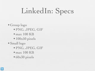 LinkedIn: Specs
✦ Group  logo
   ✦ PNG, JPEG, GIF

   ✦ max 100 KB
   ✦ 100x50 pixels

✦ Small logo

   ✦ PNG, JPEG, GIF
   ✦ max 100 KB

   ✦ 60x30 pixels
 