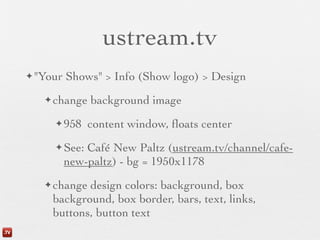 ustream.tv
✦ "Your   Shows" > Info (Show logo) > Design
   ✦ change    background image
     ✦ 958    content window, ﬂoats center
     ✦ See:   Café New Paltz (ustream.tv/channel/cafe-
          new-paltz) - bg = 1950x1178
   ✦ change design colors: background, box
     background, box border, bars, text, links,
     buttons, button text
 