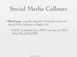 Social Media Callouts
✦ BlueFuego recently released a 9-month review of
 Social Web Callouts in Higher Ed
   ✦ 63.2%  of schools have SWC's on site (n=1387):
    http://bit.ly/85KMRb




                   http://bluefuego.com
 