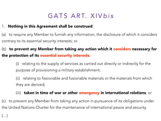 G A T S A R T. X I V b i s
1. Nothing in this Agreement shall be construed:
(a) to require any Member to furnish any information, the disclosure of which it considers
contrary to its essential security interests; or
(b) to prevent any Member from taking any action which it considers necessary for
the protection of its essential security interests:
(i) relating to the supply of services as carried out directly or indirectly for the
purpose of provisioning a military establishment;
(ii) relating to fissionable and fusionable materials or the materials from which
they are derived;
(iii) taken in time of war or other emergency in international relations; or
(c) to prevent any Member from taking any action in pursuance of its obligations under
the United Nations Charter for the maintenance of international peace and security.
(…)
 