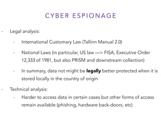 C Y B E R E S P I O N A G E
- Legal analysis:
- International Customary Law (Tallinn Manual 2.0)
- National Laws (in particular, US law —> FISA, Executive Order
12,333 of 1981, but also PRISM and downstream collection)
- In summary, data not might be legally better protected when it is
stored locally in the country of origin
- Technical analysis:
- Harder to access data in certain cases but other forms of access
remain available (phishing, hardware back-doors, etc)
 