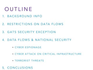 O U T L I N E
1. B A C K G R O U N D I N F O
2. R E S T R I C T I O N S O N D A TA F L O W S
3. G A T S S E C U R I T Y E X C E P T I O N
4. D A TA F L O W S & N A T I O N A L S E C U R I T Y
• C Y B E R E S P I O N A G E
• C Y B E R A T TA C K O N C R I T I C A L I N F R A S T R U C T U R E
• T E R R O R I S T T H R E A T S
5. C O N C L U S I O N S
 