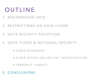 O U T L I N E
1. B A C K G R O U N D I N F O
2. R E S T R I C T I O N S O N D A TA F L O W S
3. G A T S S E C U R I T Y E X C E P T I O N
4. D A TA F L O W S & N A T I O N A L S E C U R I T Y
• C Y B E R E S P I O N A G E
• C Y B E R A T TA C K O N C R I T I C A L I N F R A S T R U C T U R E
• T E R R O R I S T T H R E A T S
5. C O N C L U S I O N S
 