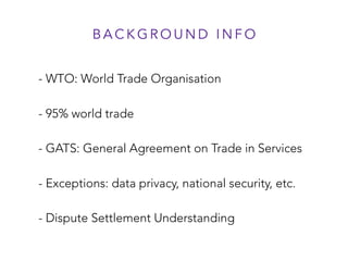 - WTO: World Trade Organisation
- 95% world trade
- GATS: General Agreement on Trade in Services
- Exceptions: data privacy, national security, etc.
- Dispute Settlement Understanding
B A C K G R O U N D I N F O
 
