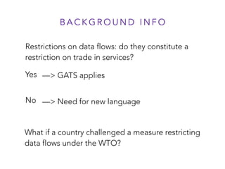Restrictions on data flows: do they constitute a
restriction on trade in services?
Yes
No
B A C K G R O U N D I N F O
—> Need for new language
—> GATS applies
What if a country challenged a measure restricting
data flows under the WTO?
 