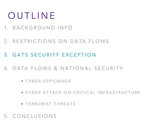 1. B A C K G R O U N D I N F O
2. R E S T R I C T I O N S O N D A TA F L O W S
3. G A T S S E C U R I T Y E X C E P T I O N
4. D A TA F L O W S & N A T I O N A L S E C U R I T Y
• C Y B E R E S P I O N A G E
• C Y B E R A T TA C K O N C R I T I C A L I N F R A S T R U C T U R E
• T E R R O R I S T T H R E A T S
5. C O N C L U S I O N S
O U T L I N E
 
