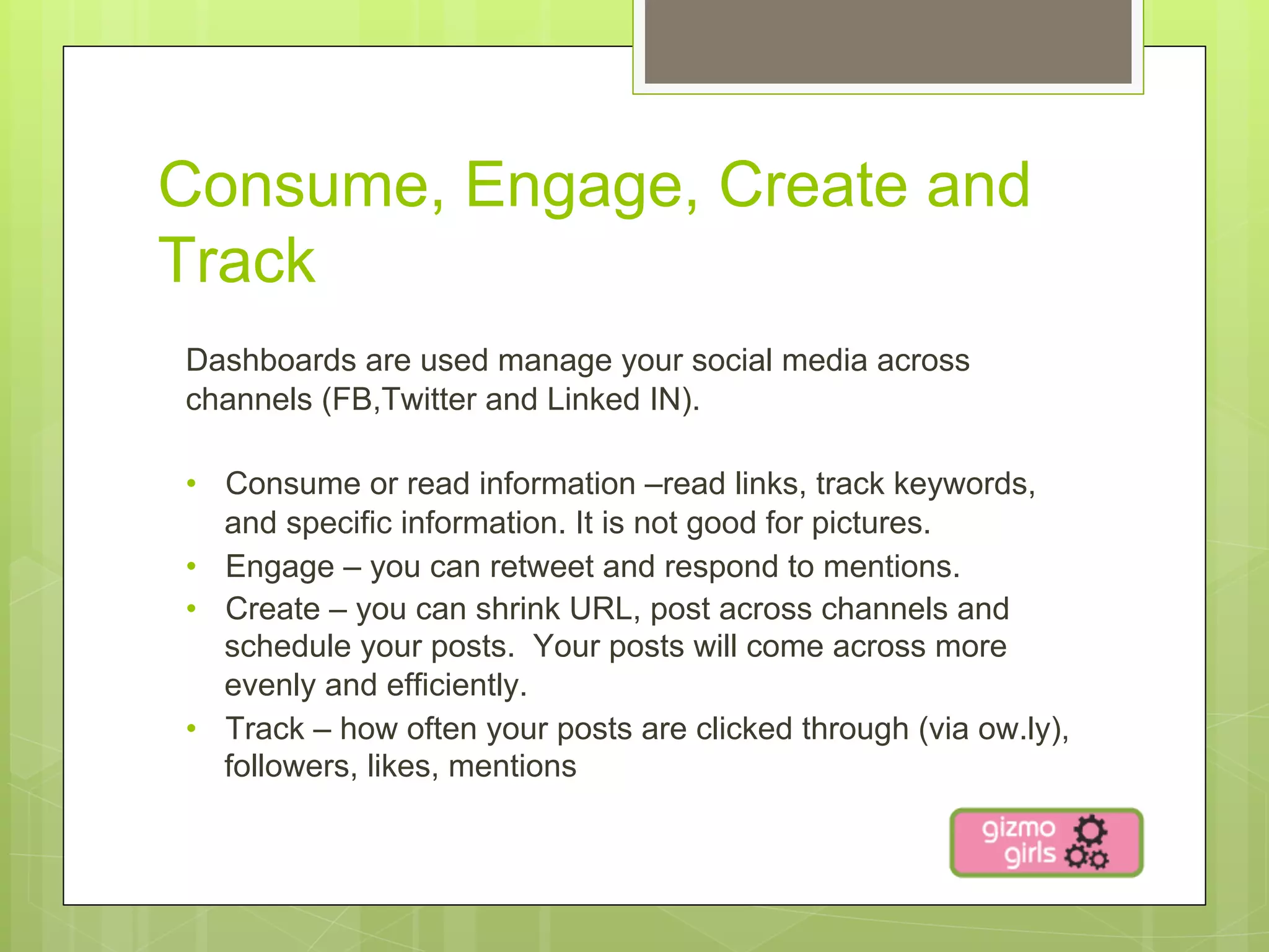 Consume, Engage, Create and
Track
Dashboards are used manage your social media across
channels (FB,Twitter and Linked IN).

•  Consume or read information –read links, track keywords,
   and specific information. It is not good for pictures.
•  Engage – you can retweet and respond to mentions.
•  Create – you can shrink URL, post across channels and
   schedule your posts. Your posts will come across more
   evenly and efficiently.
•  Track – how often your posts are clicked through (via ow.ly),
   followers, likes, mentions
 
