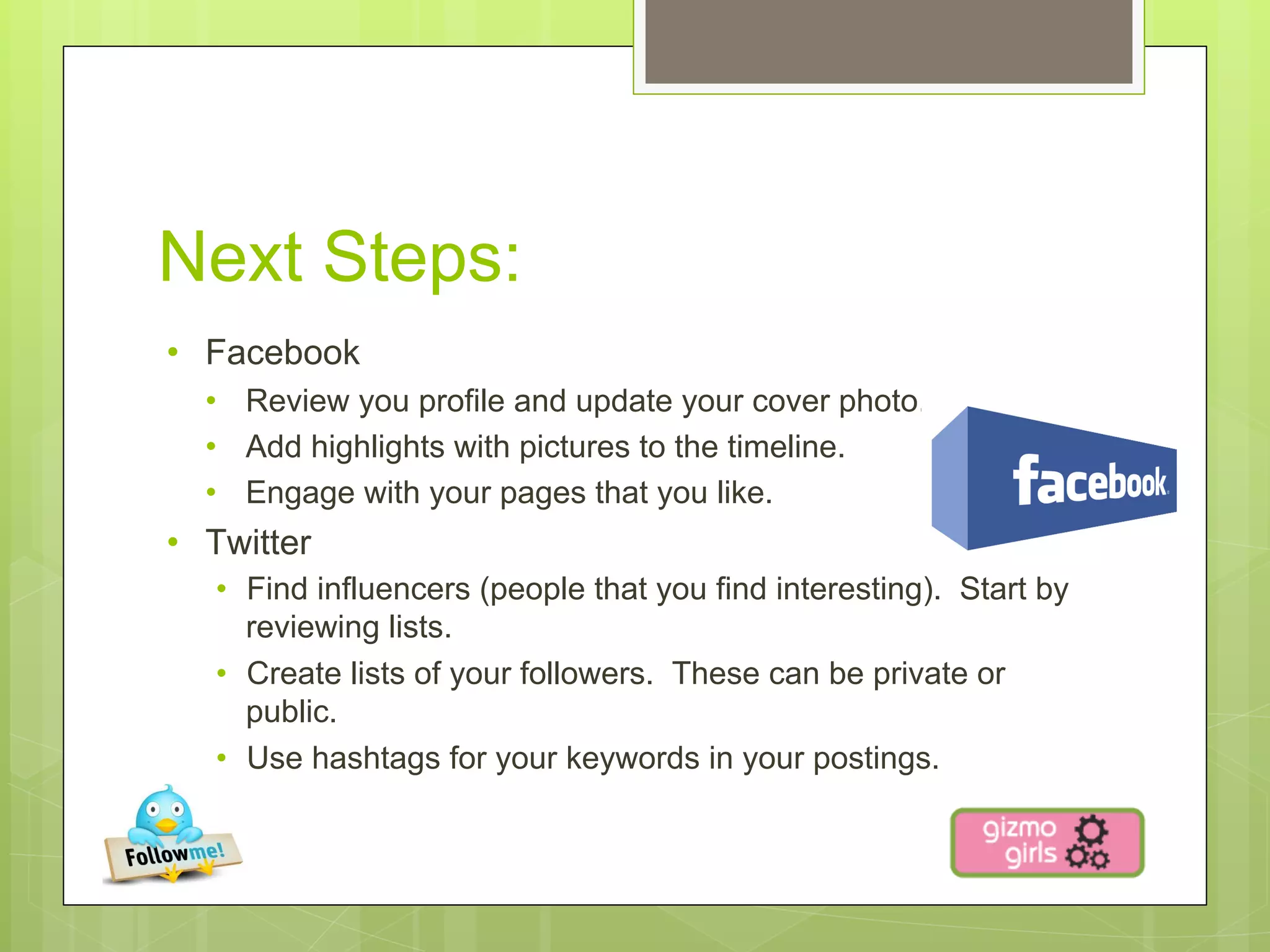 Next Steps:
•  Facebook
  •  Review you profile and update your cover photo.
  •  Add highlights with pictures to the timeline.
  •  Engage with your pages that you like.
•  Twitter
   •  Find influencers (people that you find interesting). Start by
      reviewing lists.
   •  Create lists of your followers. These can be private or
      public.
   •  Use hashtags for your keywords in your postings.
 
