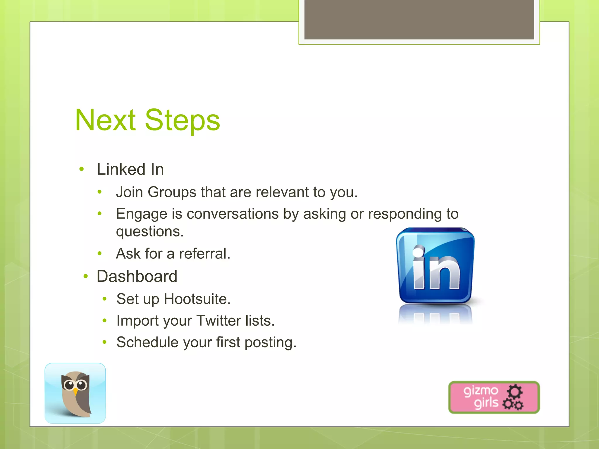 Next Steps
•  Linked In
  •  Join Groups that are relevant to you.
  •  Engage is conversations by asking or responding to
     questions.
  •  Ask for a referral.
•  Dashboard
   •  Set up Hootsuite.
   •  Import your Twitter lists.
   •  Schedule your first posting.
 