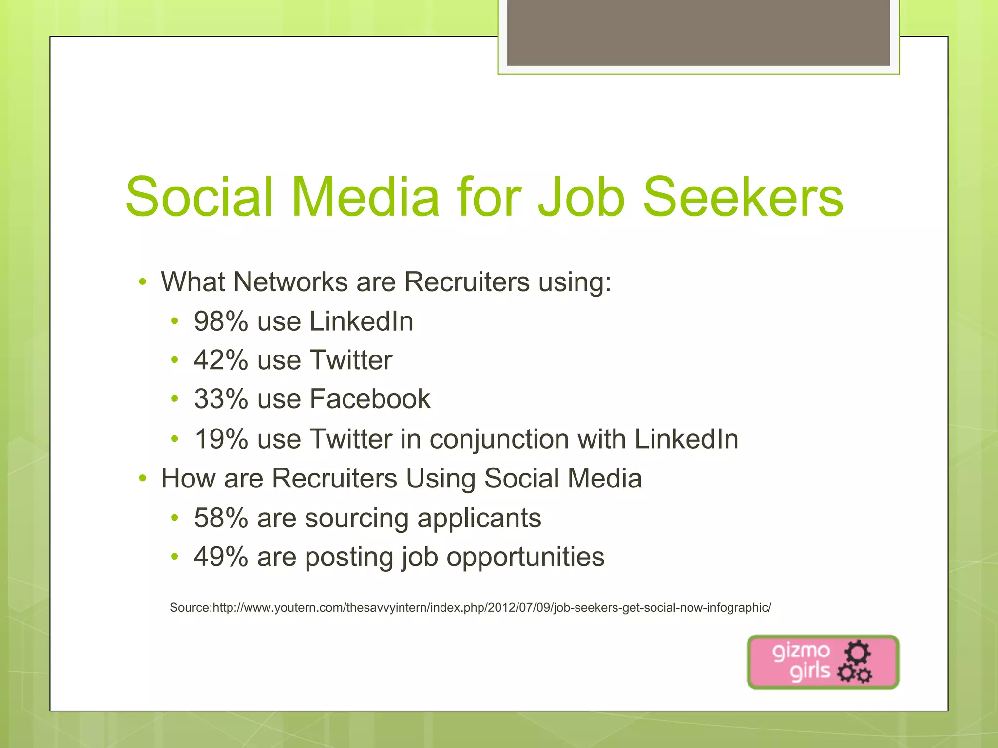 Social Media for Job Seekers
•  What Networks are Recruiters using:
   •  98% use LinkedIn
   •  42% use Twitter
   •  33% use Facebook
   •  19% use Twitter in conjunction with LinkedIn
•  How are Recruiters Using Social Media
   •  58% are sourcing applicants
   •  49% are posting job opportunities
  Source:http://www.youtern.com/thesavvyintern/index.php/2012/07/09/job-seekers-get-social-now-infographic/
 