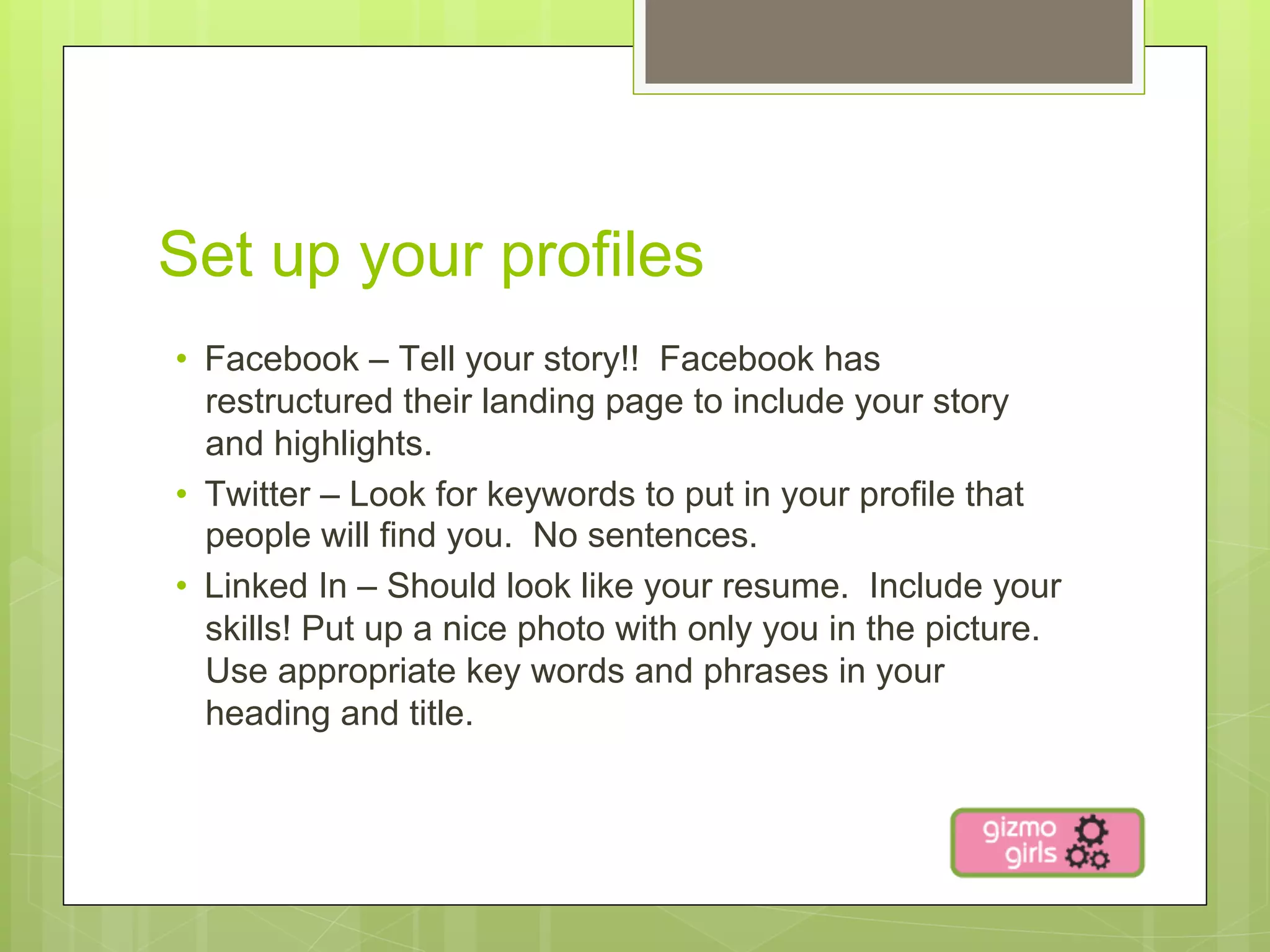Set up your profiles
•  Facebook – Tell your story!! Facebook has
   restructured their landing page to include your story
   and highlights.
•  Twitter – Look for keywords to put in your profile that
   people will find you. No sentences.
•  Linked In – Should look like your resume. Include your
   skills! Put up a nice photo with only you in the picture.
   Use appropriate key words and phrases in your
   heading and title.
 