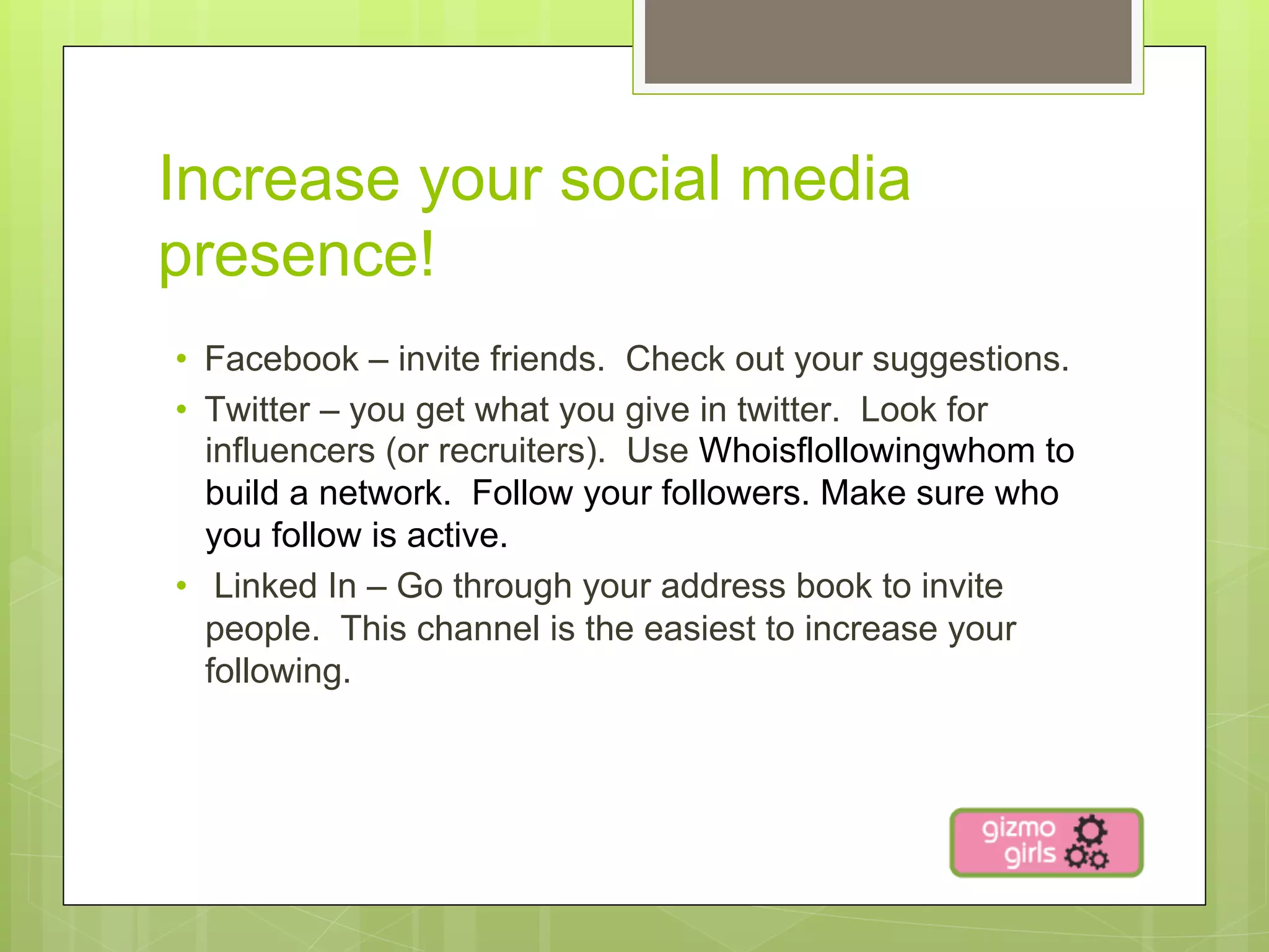 Increase your social media
presence!
•  Facebook – invite friends. Check out your suggestions.
•  Twitter – you get what you give in twitter. Look for
   influencers (or recruiters). Use Whoisflollowingwhom to
   build a network. Follow your followers. Make sure who
   you follow is active.
•  Linked In – Go through your address book to invite
   people. This channel is the easiest to increase your
   following.
 