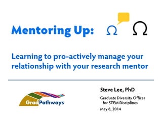 Steve Lee, PhD
Graduate Diversity Officer
for STEM Disciplines
May 8, 2014
Learning to pro-actively manage your
relationship with your research mentor
Mentoring Up:
 