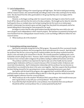 3
5.) Lack of independence
Jennifer began working in her research group with high hopes. She had an initial great meeting
with her research mentor, who seemed friendly and willing to listen to her ideas and hopes for her thesis
work. She also heard from the other grad students in the group that they were very happy with his
mentorship style.
However, as she began working under her research mentor, she began to notice that he would
brush off her ideas, and insist that she work on his ideas and plans. She brought up her ideas for what she
had hoped to focus on multiple times, but he kept insisting that she first work on an initial project.
Jennifer’s initial project has started to grow and take longer than they both first anticipated, and he has
started talking about it becoming her main proposal for her quals.
Jen began to notice that the other grad students basically did what they were told to do, and
were not given much independence in their research projects. She had been accustomed to having much
more freedom from her undergraduate research mentor, so she was finding it difficult to follow her new
research mentor.
• What would you do in this situation?
6.) Contemplating switching research groups
April had an extremely strong start to her PhD program. She passed all of her coursework (mostly
with A’s) and joined a professor who encouraged her drive and enthusiasm for research. April also told
her professor that she has a reoccurring chronic medical problem, but she always worked around her
doctor’s visits and made up for missed time in the lab. She recently passed her qualifying exam, and it
looked like smooth sailing from there. However, April’s medical condition has been getting worse, and
her doctors have not been able to diagnose the problem, leading to additional frustration and stress.
The professor said that it was important for April to take care of her health, but has started
questioning her dedication and focus to research, because of her increased number of absences and
recent lack of productivity. April’s initial positive relationship with her professor has now become so
strained that it was stressful to be alone in the same room together. April also suspects that the professor
has been feeling stressed for her upcoming tenure review, and passing that pressure upon April.
April spoke with the head of the program, who suggested that it would be difficult to jump ship
and find another professor who would be willing to take her in their lab, given her medical issues and
probable negative reference from her current professor.
• What would you do in this situation? Would you find a new professor, which would increase your
time in grad school, or stay with your current professor? Why or why not?
• If you think that April should look for a new professor, how should she find a new professor?
Should she tell her current professor first, or contact potential faculty first?
 