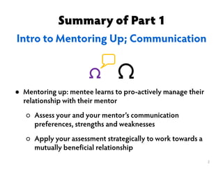 Summary of Part 1
Intro to Mentoring Up; Communication
2
● Mentoring up: mentee learns to pro-actively manage their
relationship with their mentor
○ Assess your and your mentor’s communication
preferences, strengths and weaknesses
○ Apply your assessment strategically to work towards a
mutually beneficial relationship
 