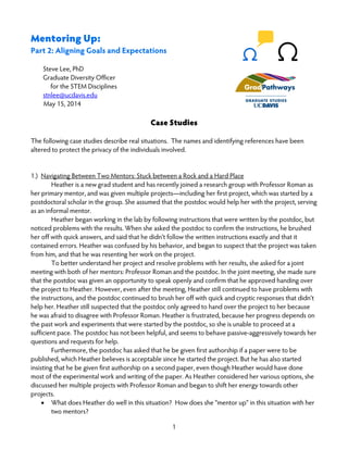 1
Mentoring Up:
Part 2: Aligning Goals and Expectations
Steve Lee, PhD
Graduate Diversity Officer
for the STEM Disciplines
stnlee@ucdavis.edu
May 15, 2014
Case Studies
The following case studies describe real situations. The names and identifying references have been
altered to protect the privacy of the individuals involved.
1.) Navigating Between Two Mentors: Stuck between a Rock and a Hard Place
Heather is a new grad student and has recently joined a research group with Professor Roman as
her primary mentor, and was given multiple projects—including her first project, which was started by a
postdoctoral scholar in the group. She assumed that the postdoc would help her with the project, serving
as an informal mentor.
Heather began working in the lab by following instructions that were written by the postdoc, but
noticed problems with the results. When she asked the postdoc to confirm the instructions, he brushed
her off with quick answers, and said that he didn’t follow the written instructions exactly and that it
contained errors. Heather was confused by his behavior, and began to suspect that the project was taken
from him, and that he was resenting her work on the project.
To better understand her project and resolve problems with her results, she asked for a joint
meeting with both of her mentors: Professor Roman and the postdoc. In the joint meeting, she made sure
that the postdoc was given an opportunity to speak openly and confirm that he approved handing over
the project to Heather. However, even after the meeting, Heather still continued to have problems with
the instructions, and the postdoc continued to brush her off with quick and cryptic responses that didn’t
help her. Heather still suspected that the postdoc only agreed to hand over the project to her because
he was afraid to disagree with Professor Roman. Heather is frustrated, because her progress depends on
the past work and experiments that were started by the postdoc, so she is unable to proceed at a
sufficient pace. The postdoc has not been helpful, and seems to behave passive-aggressively towards her
questions and requests for help.
Furthermore, the postdoc has asked that he be given first authorship if a paper were to be
published, which Heather believes is acceptable since he started the project. But he has also started
insisting that he be given first authorship on a second paper, even though Heather would have done
most of the experimental work and writing of the paper. As Heather considered her various options, she
discussed her multiple projects with Professor Roman and began to shift her energy towards other
projects.
• What does Heather do well in this situation? How does she “mentor up” in this situation with her
two mentors?
 