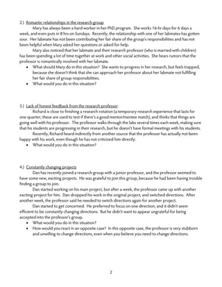 2
2.) Romantic relationships in the research group
Mary has always been a hard worker in her PhD program. She works 16-hr days for 6 days a
week, and even puts in 8 hrs on Sundays. Recently, the relationship with one of her labmates has gotten
sour. Her labmate has not been contributing her fair share of the group’s responsibilities and has not
been helpful when Mary asked her questions or asked for help.
Mary also noticed that her labmate and their research professor (who is married with children)
has been spending a lot of time together at work and other social activities. She hears rumors that the
professor is romantically involved with her labmate.
• What should Mary do in this situation? She wants to progress in her research, but feels trapped,
because she doesn’t think that she can approach her professor about her labmate not fulfilling
her fair share of group responsibilities.
• What would you do in this situation?
3.) Lack of honest feedback from the research professor
Richard is close to finishing a research rotation (a temporary research experience that lasts for
one quarter; these are used to test if there’s a good mentor/mentee match), and thinks that things are
going well with his professor. The professor walks through the labs several times each week, making sure
that his students are progressing in their research, but he doesn’t have formal meetings with his students.
Recently, Richard heard indirectly from another source that the professor has actually not been
happy with his work, even though he has not criticized him directly.
• What would you do in this situation?
4.) Constantly changing projects
Dan has recently joined a research group with a junior professor, and the professor seemed to
have some new, exciting projects. He was grateful to join this group, because he had been having trouble
finding a group to join.
Dan started working on his main project, but after a week, the professor came up with another
exciting project for him. Dan dropped his work in the original project, and switched directions. After
another week, the professor said he needed to switch directions again for another project.
Dan started to get concerned. He preferred to focus on one direction, and it didn’t seem
efficient to be constantly changing directions. But he didn’t want to appear ungrateful for being
accepted into the professor’s group.
• What would you do in this situation?
• How would you react in an opposite case? In this opposite case, the professor is very stubborn
and unwilling to change directions, even when you believe you need to change directions.
 