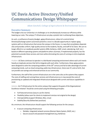 UC Davis Active Directory/Unified
Communications Design Whitepaper
                      Adam Getchell, College of Agricultural & Environmental Sciences

Executive Summary
The budget crisis our University is in challenges us to simultaneously increase our efficiency while
lowering our costs. The campus IT infrastructure can play a pivotal role in achieving these objectives.

As such, a confluence of events (budget, aging infrastructure, rollout of a central Active
Directory/Exchange system (uConnect) presents a once in a decade opportunity to replace aging
systems with an infrastructure that serves the campus in the future, in a way that consolidates disparate
silos and provides uniform, high-quality service to the students, faculty, and staff of UC Davis. We can no
longer afford to run needlessly parallel systems (DNS, Kerberos, LDAP, email, calendaring, VoIP, etc.)
based on different operating systems and platforms when uConnect, if implemented properly, has the
potential to provide these services and more while eliminating the costs of running an entire duplicate
infrastructure.

Problem: UC Davis continues to operate in a distributed computing environment where each unit invests
heavily on duplicate services that fail to integrate with each other. Furthermore, these aging systems
were designed to solve the computing problems of the 20th century and fail to take advantage of current
computing trends, such as cloud computing, public key infrastructure, Voice-over-IP, and so forth, that
can provide cost savings and enhanced services to our community.

Furthermore, the staff of the current infrastructure are in the same silos as the systems they support.
The costs of staffing and running these services and infrastructure as-is may exceed the costs of
provisioning an updated and integrated infrastructure designed with current and future capabilities in
mind.

Solution: An IT Infrastructure for the entire campus that supports the goals of the Organizational
Excellence initiative1 should be constructed using the following principles:

       Full-featured services (easy to use for clients)
       Flexibility (allow room for clients to implement services not original to the design)
       Interoperability (support Windows, Mac, Linux)
       Stability/Security (follow best practices)

At a minimum, the infrastructure should support the following services for the campus:

       A secure computing infrastructure
            o Reliable, integrated network services (Domain Name System, DHCP, etc.)
            o Secure account and password management (e.g. Kerberos)
 