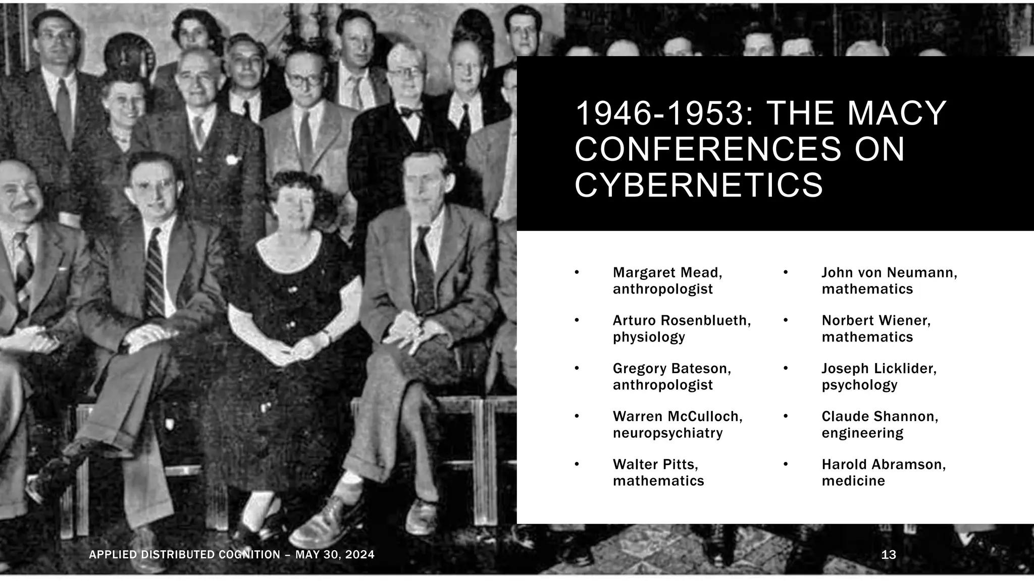1946-1953: THE MACY
CONFERENCES ON
CYBERNETICS
• Margaret Mead,
anthropologist
• Arturo Rosenblueth,
physiology
• Gregory Bateson,
anthropologist
• Warren McCulloch,
neuropsychiatry
• Walter Pitts,
mathematics
• John von Neumann,
mathematics
• Norbert Wiener,
mathematics
• Joseph Licklider,
psychology
• Claude Shannon,
engineering
• Harold Abramson,
medicine
APPLIED DISTRIBUTED COGNITION – MAY 30, 2024 13
 