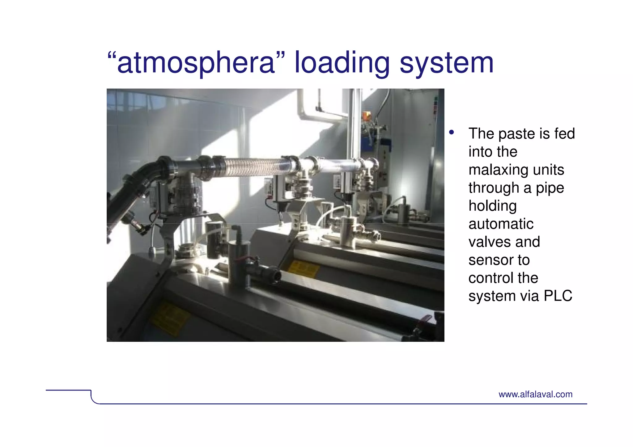 “atmosphera” loading system 
• The paste is fed 
into the 
malaxing units 
through a pipe 
holding 
automatic 
valves and 
sensor to 
control the 
system via PLC 
© Alfa Laval Slide 43 www.alfalaval.com 
 