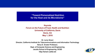 “Toward Personalized Nutrition
for the Host and its Microbiome”
Keynote
Forum on the Future of Food, Health and Nutrition
University of California, Davis
Davis, CA
May 1, 2018
Dr. Larry Smarr
Director, California Institute for Telecommunications and Information Technology
Harry E. Gruber Professor,
Dept. of Computer Science and Engineering
Jacobs School of Engineering, UCSD
http://lsmarr.calit2.net
1
 