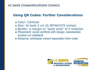 Using QR Codes: Further Considerations

  Color: Contrast
  Size: At least 2 cm (0.787401575 inches)
  Border: a margin or "quiet zone" of 4 modules
  Placement: avoid conflicts with design, standardize
  location on collateral
  Distance: anticipate viewer separation from code
 
