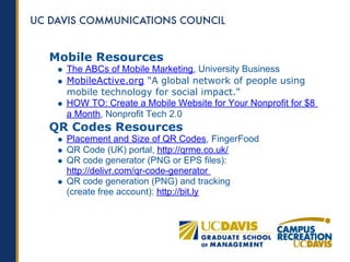 Mobile Resources
  The ABCs of Mobile Marketing, University Business
  MobileActive.org "A global network of people using
  mobile technology for social impact."
  HOW TO: Create a Mobile Website for Your Nonprofit for $8
  a Month, Nonprofit Tech 2.0
QR Codes Resources
  Placement and Size of QR Codes, FingerFood
  QR Code (UK) portal, http://qrme.co.uk/
  QR code generator (PNG or EPS files):
  http://delivr.com/qr-code-generator
  QR code generation (PNG) and tracking
  (create free account): http://bit.ly
 